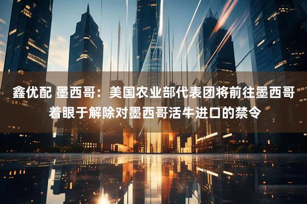 鑫优配 墨西哥：美国农业部代表团将前往墨西哥 着眼于解除对墨西哥活牛进口的禁令