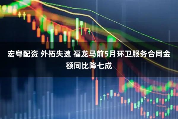 宏粤配资 外拓失速 福龙马前5月环卫服务合同金额同比降七成