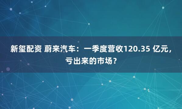 新玺配资 蔚来汽车：一季度营收120.35 亿元，亏出来的市场？