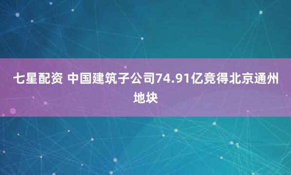 七星配资 中国建筑子公司74.91亿竞得北京通州地块