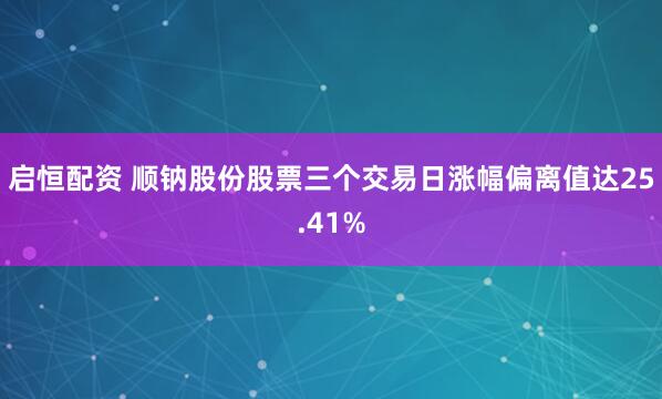 启恒配资 顺钠股份股票三个交易日涨幅偏离值达25.41%