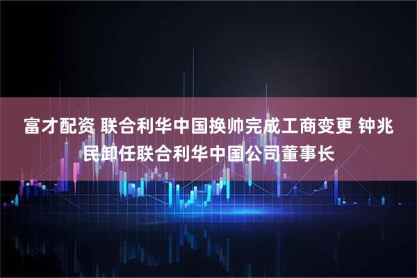 富才配资 联合利华中国换帅完成工商变更 钟兆民卸任联合利华中国公司董事长