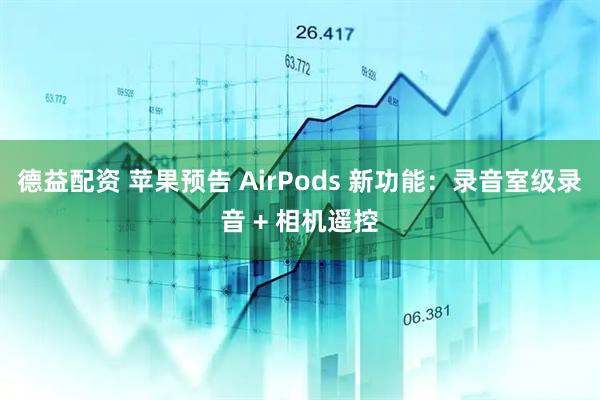 德益配资 苹果预告 AirPods 新功能：录音室级录音 + 相机遥控