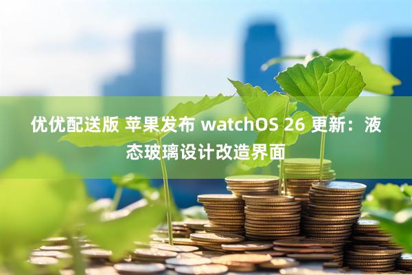 优优配送版 苹果发布 watchOS 26 更新：液态玻璃设计改造界面