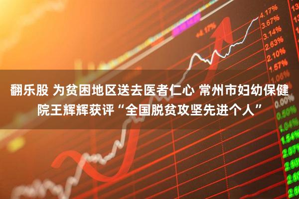 翻乐股 为贫困地区送去医者仁心 常州市妇幼保健院王辉辉获评“全国脱贫攻坚先进个人”