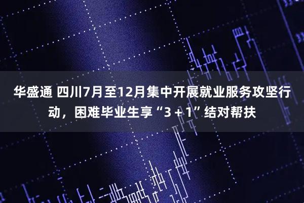 华盛通 四川7月至12月集中开展就业服务攻坚行动，困难毕业生享“3＋1”结对帮扶