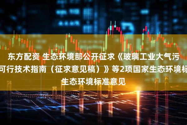 东方配资 生态环境部公开征求《玻璃工业大气污染防治可行技术指南（征求意见稿）》等2项国家生态环境标准意见
