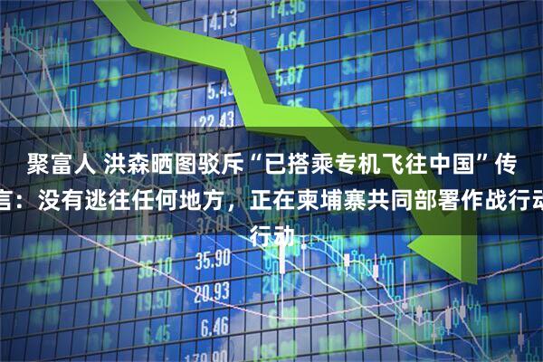 聚富人 洪森晒图驳斥“已搭乘专机飞往中国”传言：没有逃往任何地方，正在柬埔寨共同部署作战行动