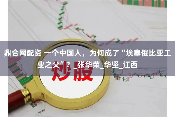 鼎合网配资 一个中国人，为何成了“埃塞俄比亚工业之父”？_张华荣_华坚_江西