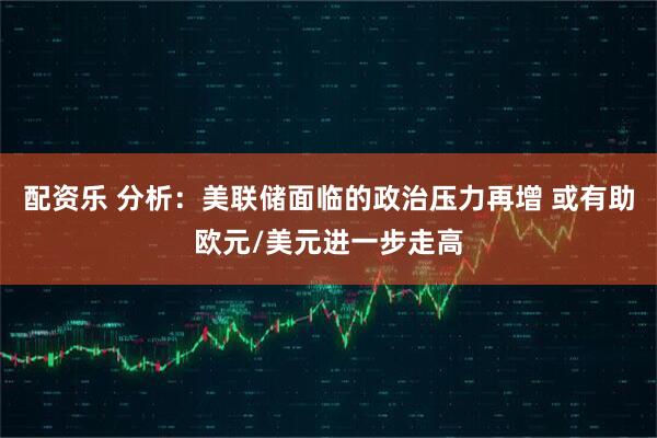 配资乐 分析：美联储面临的政治压力再增 或有助欧元/美元进一步走高