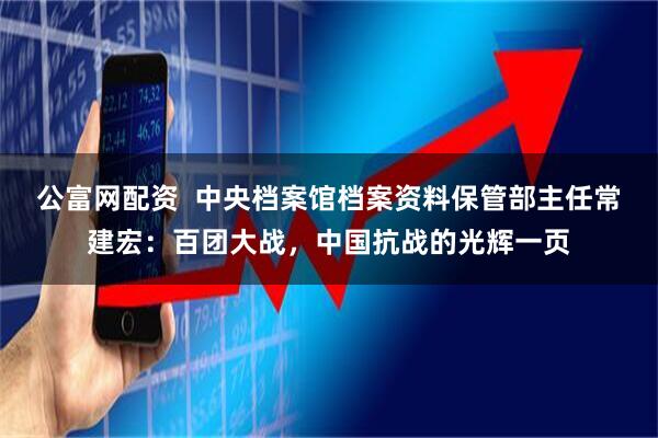 公富网配资  中央档案馆档案资料保管部主任常建宏：百团大战，中国抗战的光辉一页