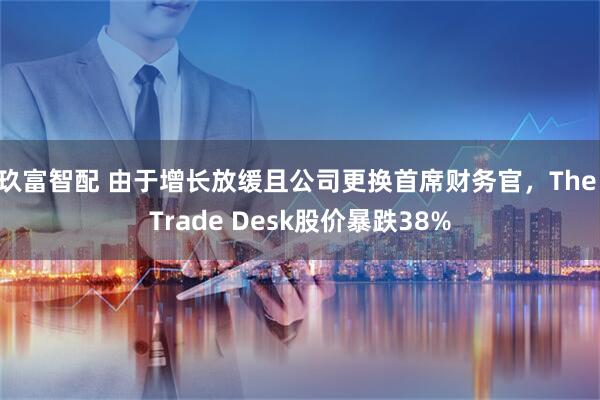 玖富智配 由于增长放缓且公司更换首席财务官，The Trade Desk股价暴跌38%