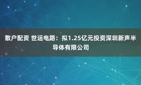 散户配资 世运电路：拟1.25亿元投资深圳新声半导体有限公司