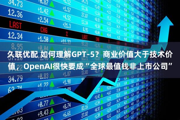 久联优配 如何理解GPT-5？商业价值大于技术价值，OpenAI很快要成“全球最值钱非上市公司”