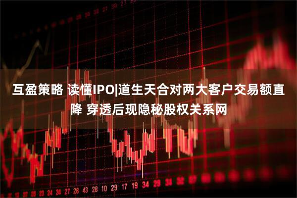 互盈策略 读懂IPO|道生天合对两大客户交易额直降 穿透后现隐秘股权关系网