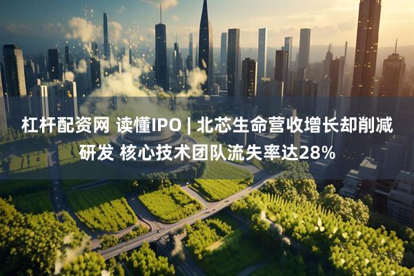 杠杆配资网 读懂IPO | 北芯生命营收增长却削减研发 核心技术团队流失率达28%