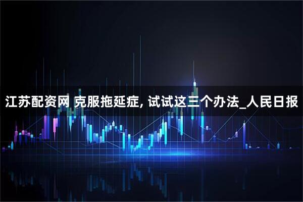 江苏配资网 克服拖延症, 试试这三个办法_人民日报