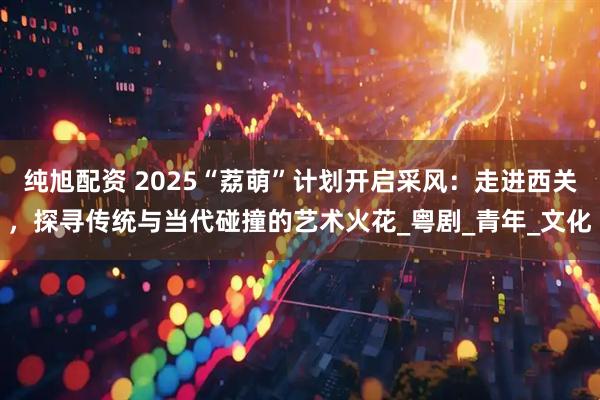纯旭配资 2025“荔萌”计划开启采风：走进西关，探寻传统与当代碰撞的艺术火花_粤剧_青年_文化