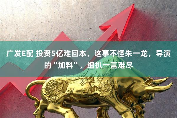 广发E配 投资5亿难回本，这事不怪朱一龙，导演的“加料”，细扒一言难尽