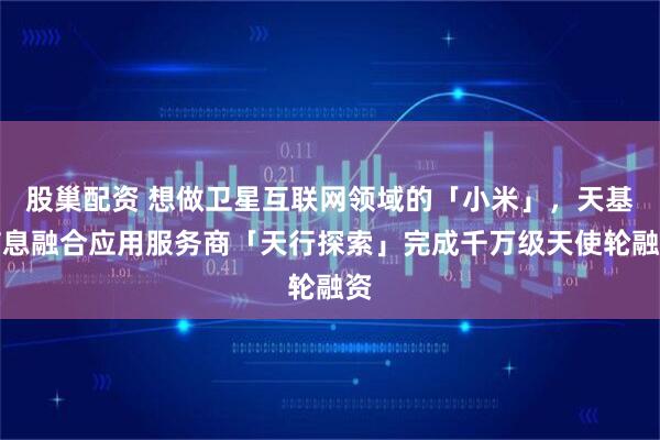 股巢配资 想做卫星互联网领域的「小米」，天基信息融合应用服务商「天行探索」完成千万级天使轮融资