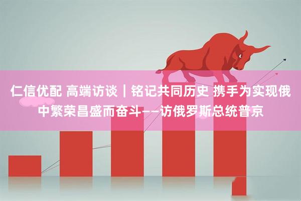 仁信优配 高端访谈｜铭记共同历史 携手为实现俄中繁荣昌盛而奋斗——访俄罗斯总统普京
