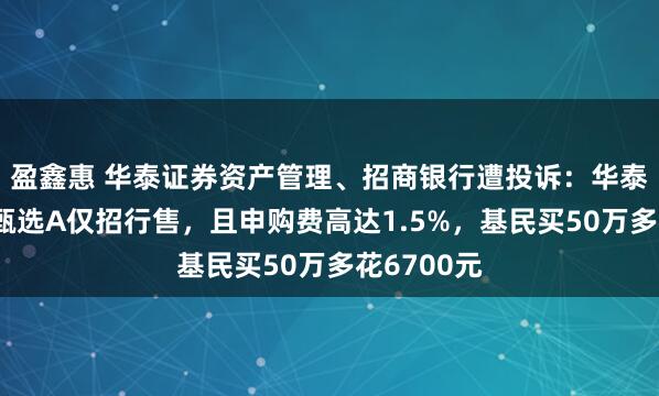 盈鑫惠 华泰证券资产管理、招商银行遭投诉：华泰紫金价值甄选A仅招行售，且申购费高达1.5%，基民买50万多花6700元