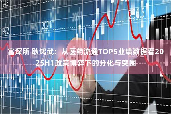 富深所 耿鸿武：从医药流通TOP5业绩数据看2025H1政策博弈下的分化与突围