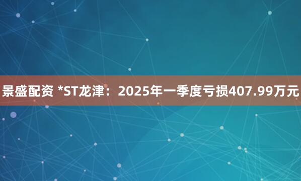 景盛配资 *ST龙津：2025年一季度亏损407.99万元