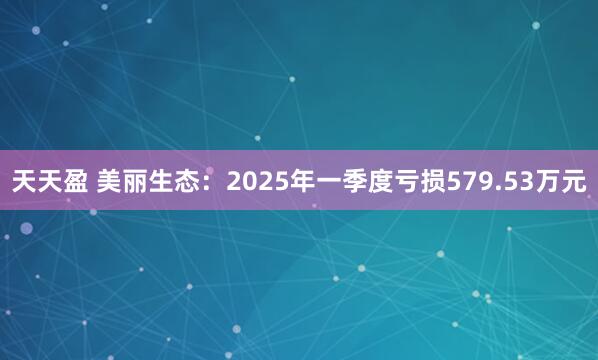 天天盈 美丽生态：2025年一季度亏损579.53万元