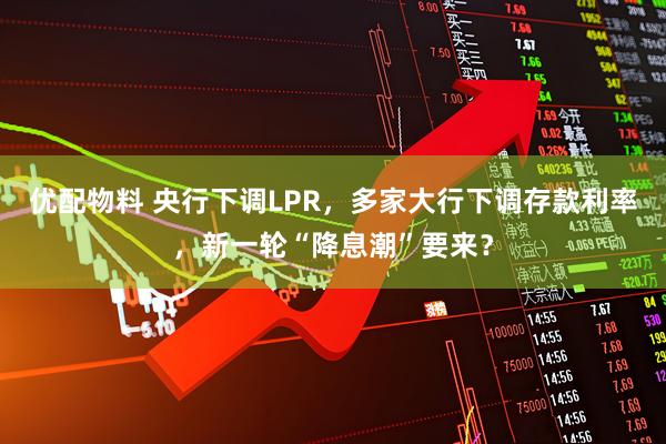 优配物料 央行下调LPR，多家大行下调存款利率，新一轮“降息潮”要来？