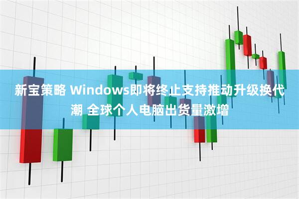 新宝策略 Windows即将终止支持推动升级换代潮 全球个人电脑出货量激增
