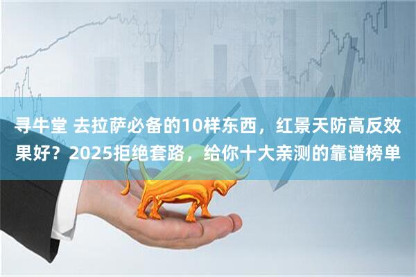 寻牛堂 去拉萨必备的10样东西，红景天防高反效果好？2025拒绝套路，给你十大亲测的靠谱榜单