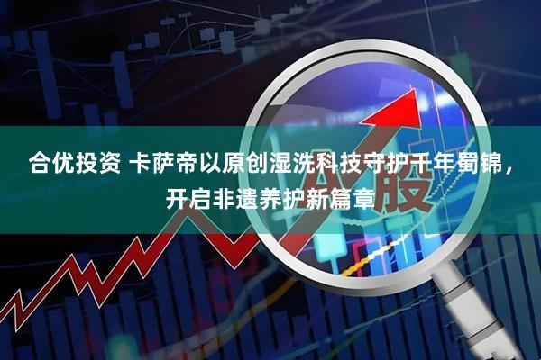 合优投资 卡萨帝以原创湿洗科技守护千年蜀锦，开启非遗养护新篇章