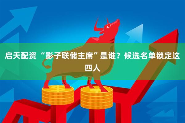 启天配资 “影子联储主席”是谁？候选名单锁定这四人