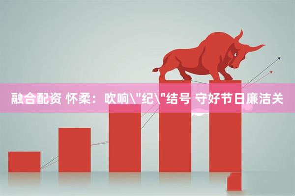 融合配资 怀柔：吹响＂纪＂结号 守好节日廉洁关