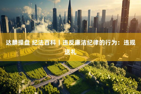 达麟操盘 纪法百科丨违反廉洁纪律的行为：违规送礼