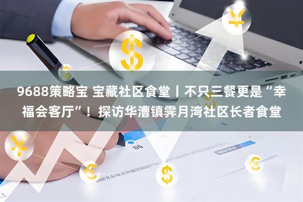9688策略宝 宝藏社区食堂丨不只三餐更是“幸福会客厅”！探访华漕镇霁月湾社区长者食堂