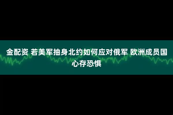 金配资 若美军抽身北约如何应对俄军 欧洲成员国心存恐惧