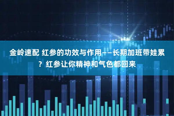 金岭速配 红参的功效与作用——长期加班带娃累？红参让你精神和气色都回来