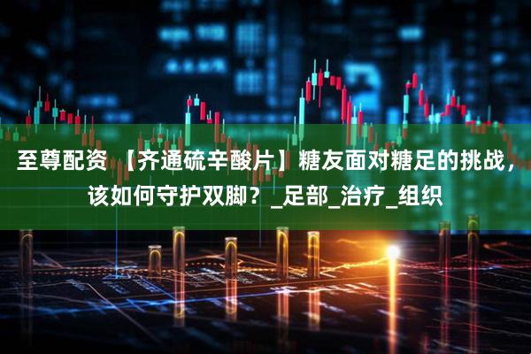 至尊配资 【齐通硫辛酸片】糖友面对糖足的挑战，该如何守护双脚？_足部_治疗_组织