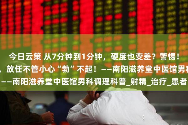 今日云策 从7分钟到1分钟，硬度也变差？警惕！早泄可能是阳痿的前兆，放任不管小心“勃”不起！——南阳滋养堂中医馆男科调理科普_射精_治疗_患者