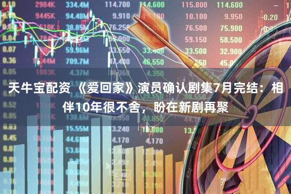 天牛宝配资 《爱回家》演员确认剧集7月完结：相伴10年很不舍，盼在新剧再聚